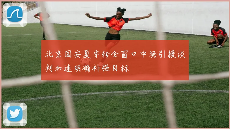 北京国安夏季转会窗口中场引援谈判加速明确补强目标