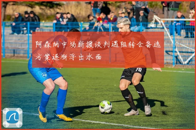 阿森纳中场新援谈判遇阻转会备选方案逐渐浮出水面