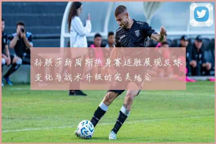 孙颖莎新周期热身赛连胜展现发球变化与战术升级的完美结合