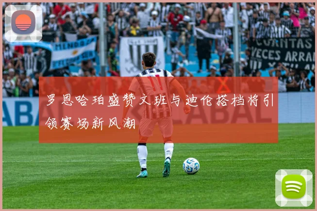 罗恩哈珀盛赞文班与迪伦搭档将引领赛场新风潮