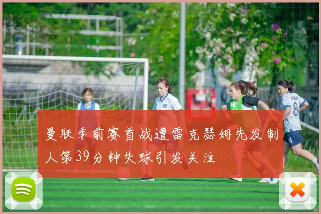 曼联季前赛首战遭雷克瑟姆先发制人第39分钟失球引发关注