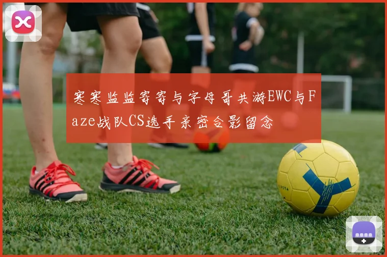 寒寒监监寄寄与字母哥共游EWC与Faze战队CS选手亲密合影留念