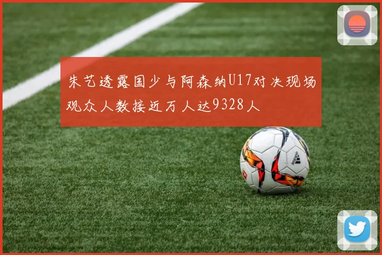 朱艺透露国少与阿森纳U17对决现场观众人数接近万人达9328人
